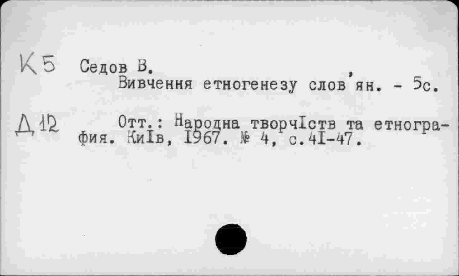 ﻿К 5 Седов В.	,
Вивчення етногенезу СЛОВ ЯН. - 5с.
№
Отт. : Народна творчіств та етногра фия. Київ, 1967.	4, с. 41-47.